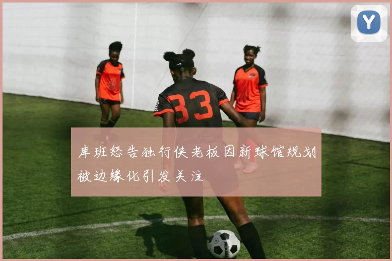 库班怒告独行侠老板因新球馆规划被边缘化引发关注