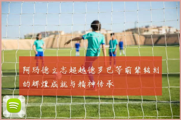 阿玛德立志超越德罗巴等前辈铭刻的辉煌成就与精神传承