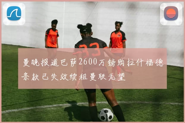 曼晚报道巴萨2600万镑购拉什福德条款已失效续租曼联无望