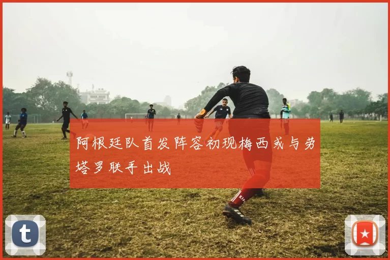 阿根廷队首发阵容初现梅西或与劳塔罗联手出战