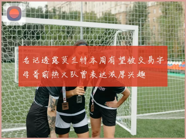名记透露莫兰特本周有望被交易字母哥前热火队曾表达浓厚兴趣
