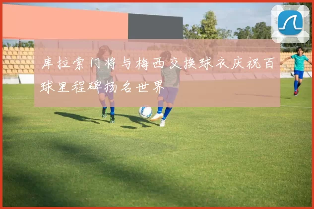 库拉索门将与梅西交换球衣庆祝百球里程碑扬名世界